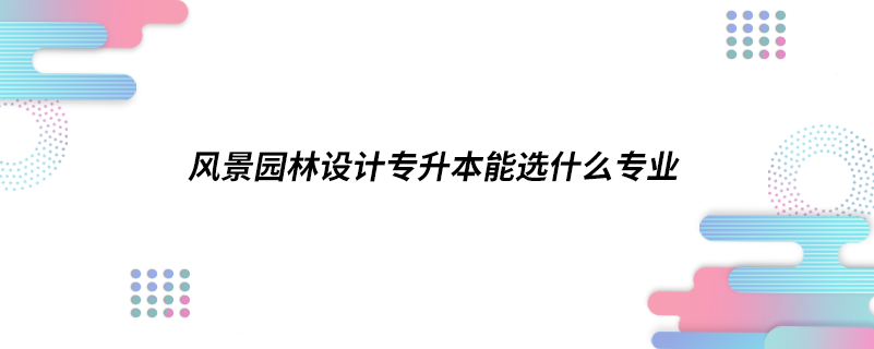 風(fēng)景園林設(shè)計(jì)專升本能選什么專業(yè)