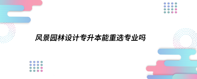 風(fēng)景園林設(shè)計(jì)專升本能重選專業(yè)嗎