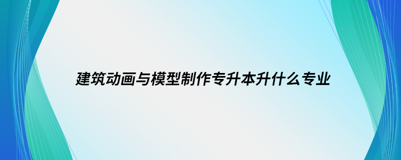 建筑動(dòng)畫(huà)與模型制作專升本升什么專業(yè)