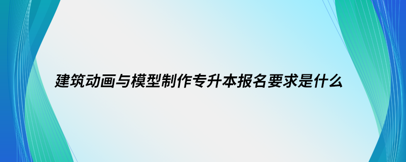 建筑動(dòng)畫(huà)與模型制作專升本報(bào)名要求是什么