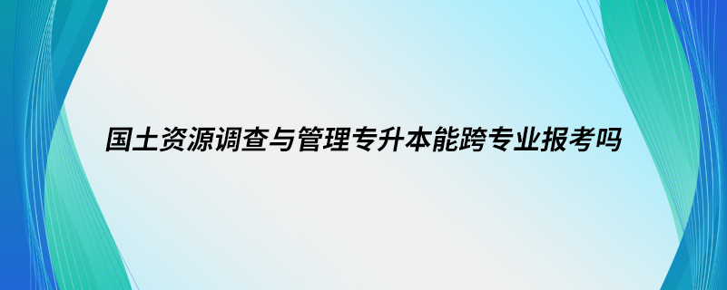 國土資源調(diào)查與管理專升本能跨專業(yè)報(bào)考嗎