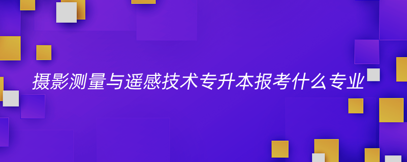 攝影測量與遙感技術(shù)專升本報(bào)考什么專業(yè)