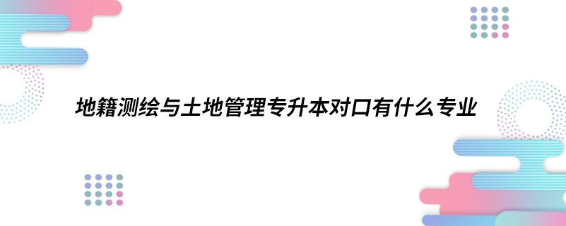 地籍測繪與土地管理專升本對口有什么專業(yè)