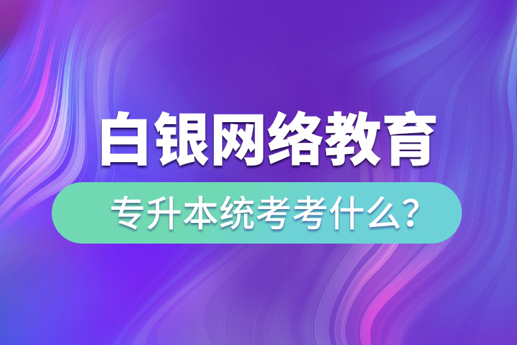 白銀網(wǎng)絡(luò)教育專升本統(tǒng)考考什么？