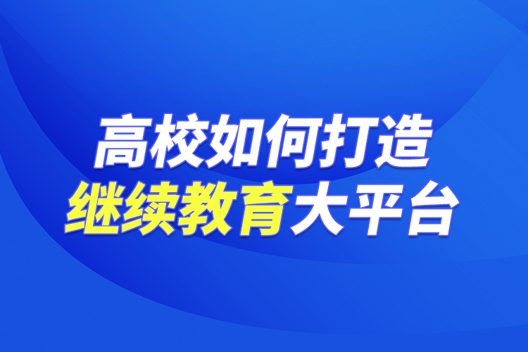 高校如何打造繼續(xù)教育大平臺(tái)