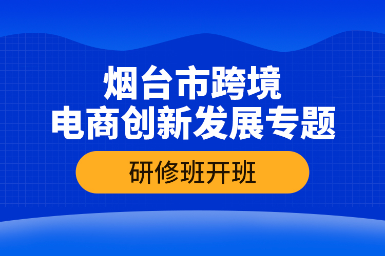 煙臺(tái)市跨境電商創(chuàng)新發(fā)展專題研修班開(kāi)班