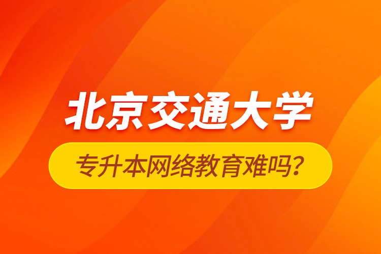 北京交通大學(xué)專升本網(wǎng)絡(luò)教育難嗎？