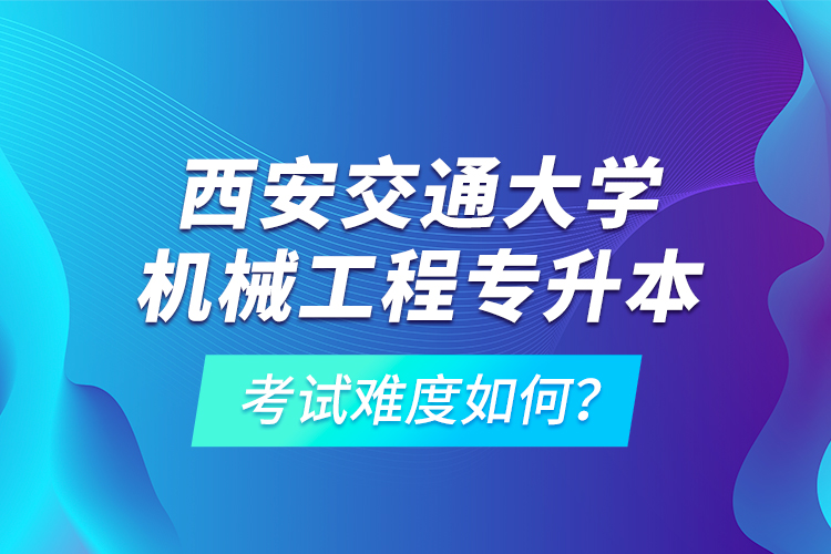 西安交通大學(xué)機(jī)械工程專升本考試難度如何？