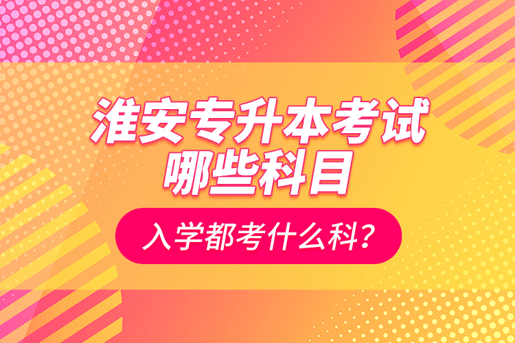 淮安專升本考試哪些科目？入學(xué)都考什么科？