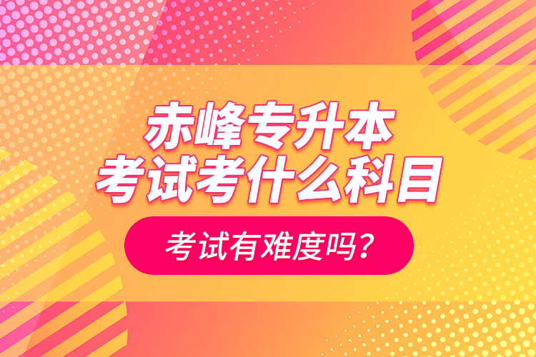 赤峰專升本考試考什么科目？考試有難度嗎？