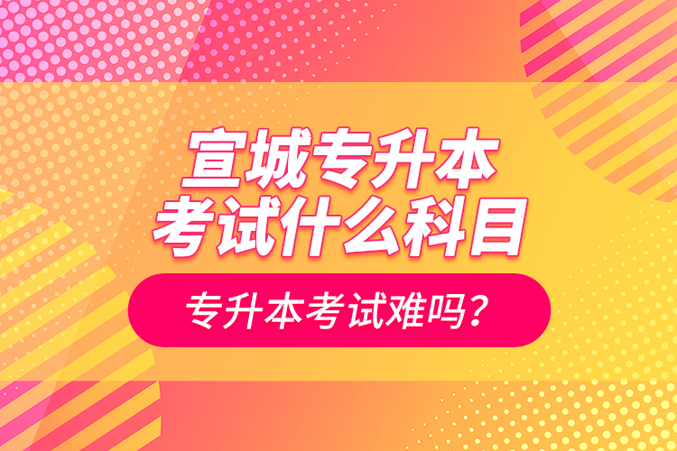 宣城專升本考試什么科目？專升本考試難嗎？