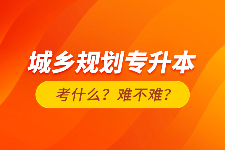 城鄉(xiāng)規(guī)劃專升本考什么？難不難？