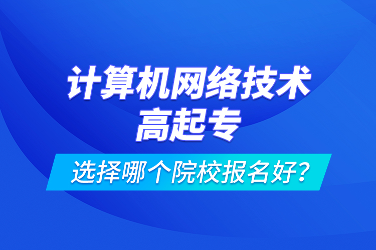 計(jì)算機(jī)網(wǎng)絡(luò)技術(shù)高起專選擇哪個(gè)院校報(bào)名好？