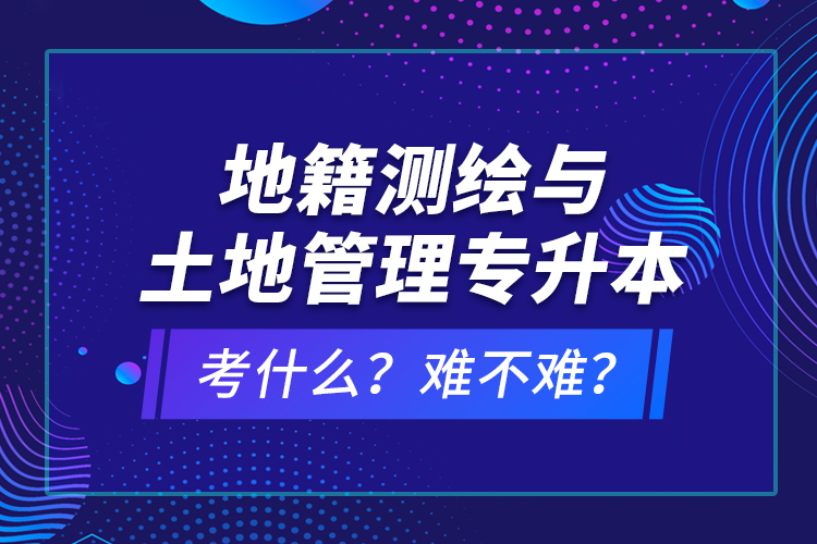 地籍測繪與土地管理專升本考什么？難不難？