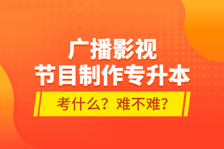 廣播影視節(jié)目制作專升本考什么？難不難？