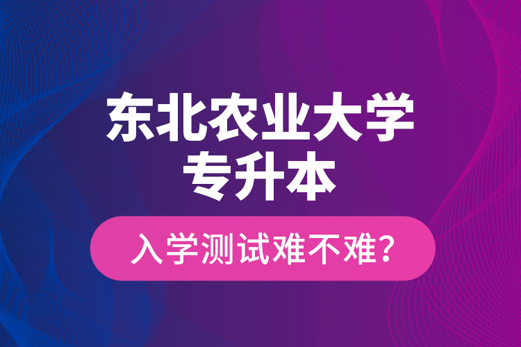 東北農(nóng)業(yè)大學(xué)專升本入學(xué)測(cè)試難不難？