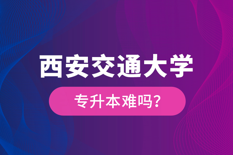 西安交通大學專升本難嗎？