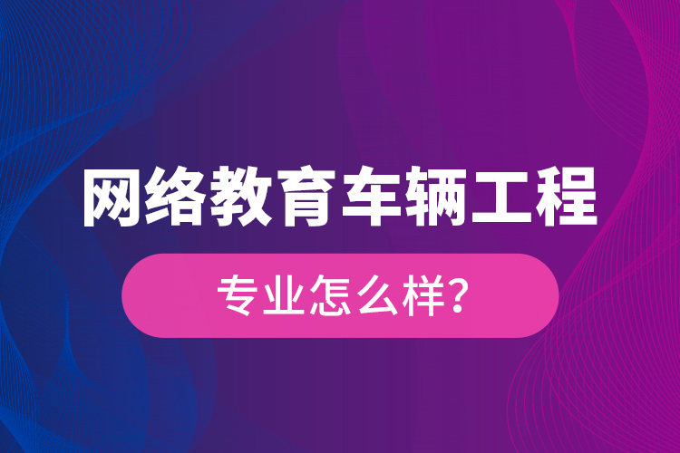 網(wǎng)絡(luò)教育車輛工程專業(yè)怎么樣？