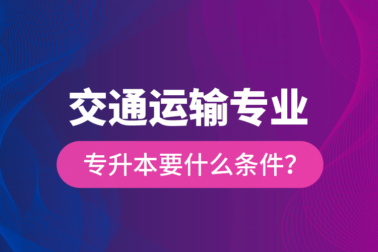  交通運(yùn)輸專業(yè)專升本要什么條件？