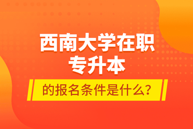 西南大學(xué)在職專升本的報名條件是什么？