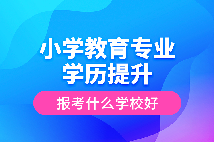 小學(xué)教育專業(yè)學(xué)歷提升報考什么學(xué)校好