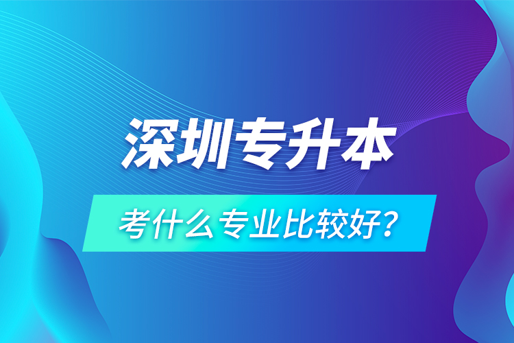 深圳專(zhuān)升本考什么專(zhuān)業(yè)比較好？