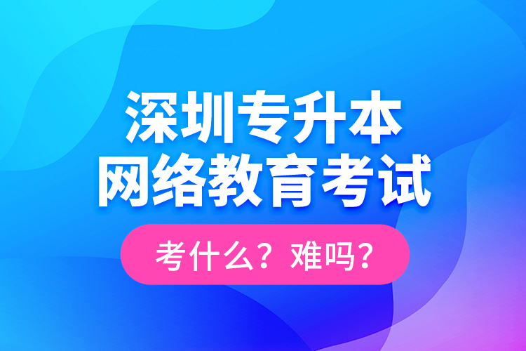 深圳專升本網(wǎng)絡(luò)教育考試考什么？難嗎？