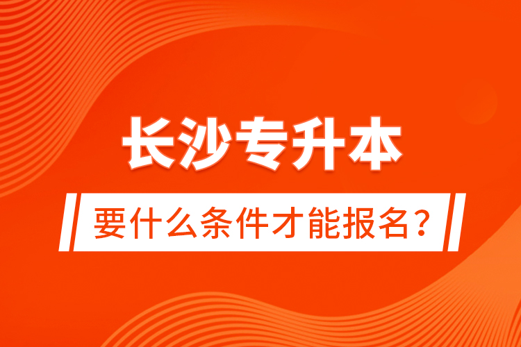 長沙專升本要什么條件才能報名？