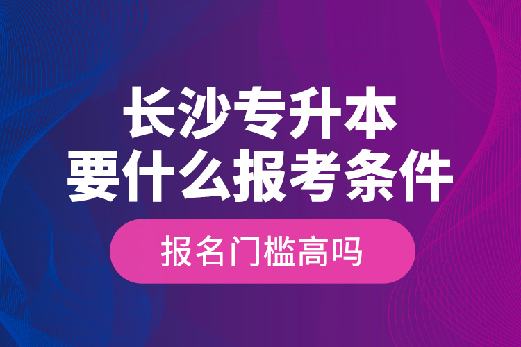 長(zhǎng)沙專升本要什么報(bào)考條件？報(bào)名門檻高嗎？