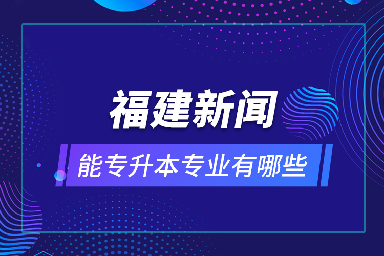 福建新聞能專升本專業(yè)有哪些