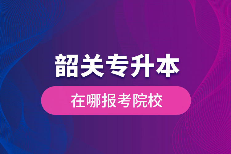 韶關(guān)專升本在哪報考院校？