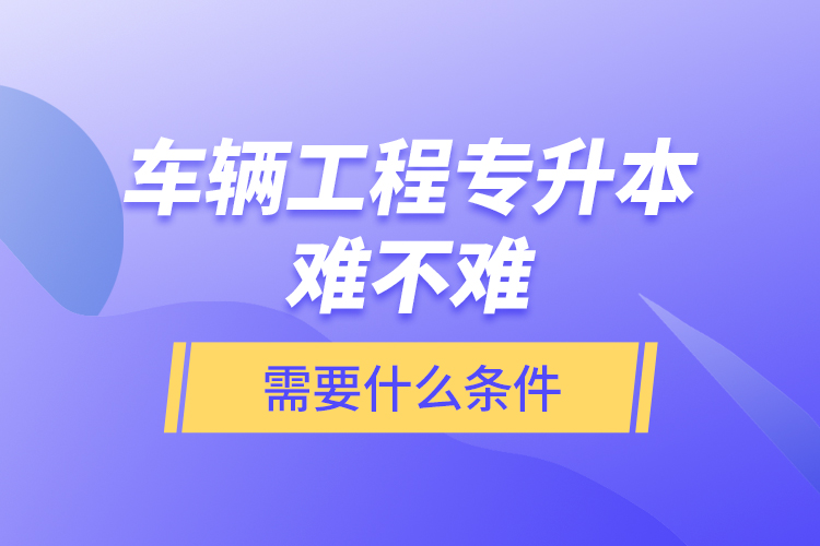 車輛工程專升本難不難？需要什么條件？