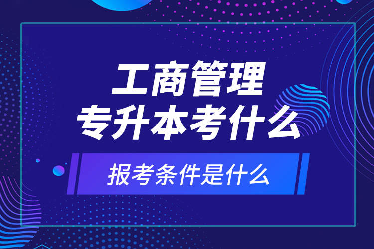 工商管理專升本考什么，報(bào)考條件是什么？