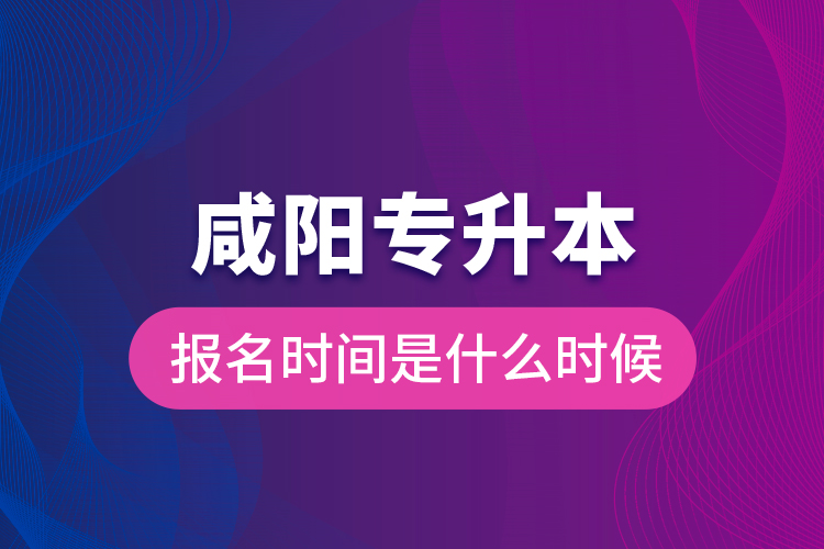 咸陽專升本報名時間是什么時候？