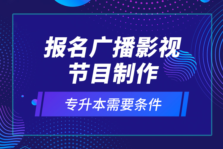 報(bào)名廣播影視節(jié)目制作專升本需要條件？