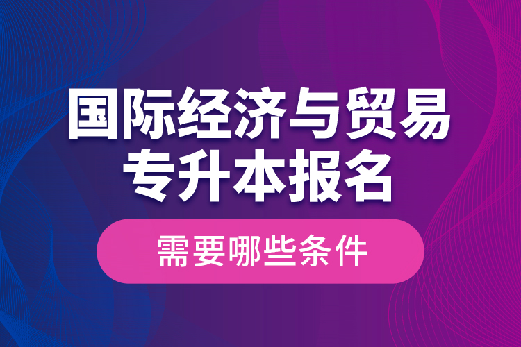 國際經(jīng)濟(jì)與貿(mào)易專升本報名需要哪些條件？