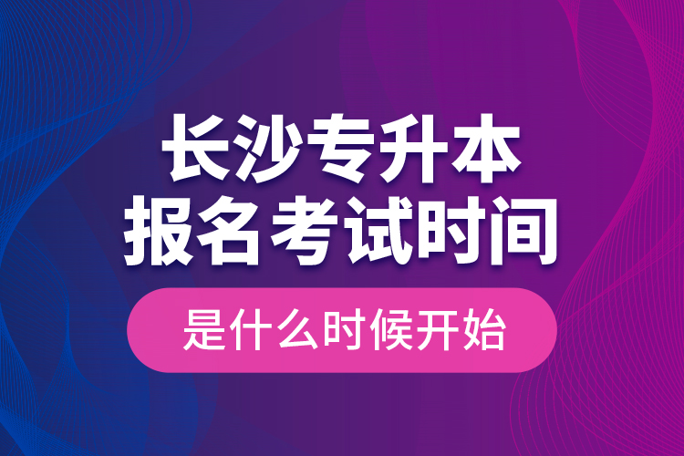 長沙專升本報名考試時間是什么時候開始？