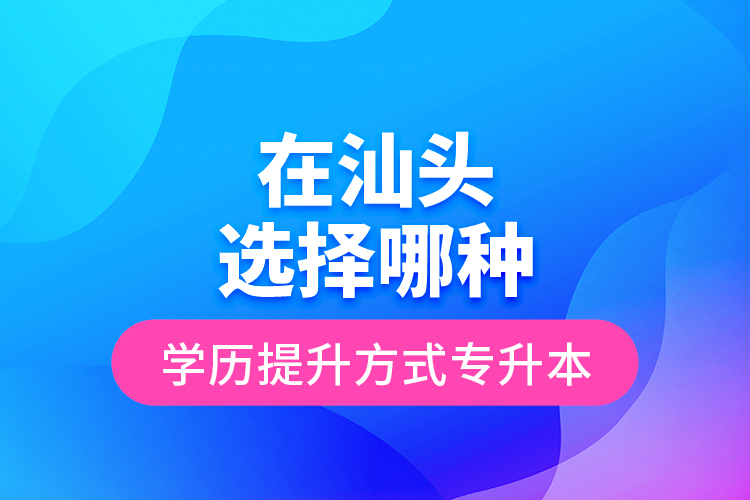 在汕頭選擇哪種學歷提升方式專升本？