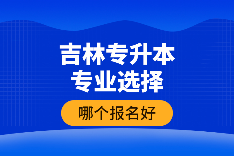 吉林專升本專業(yè)選擇哪個報名好？