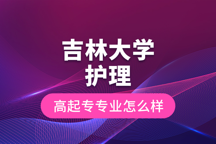 吉林大學護理高起專專業(yè)怎么樣？