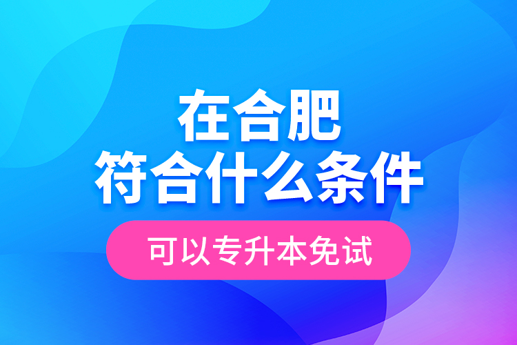 在合肥符合什么條件可以專升本免試？