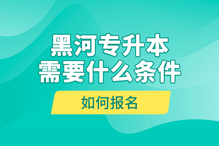 黑河專升本需要什么條件，如何報名？