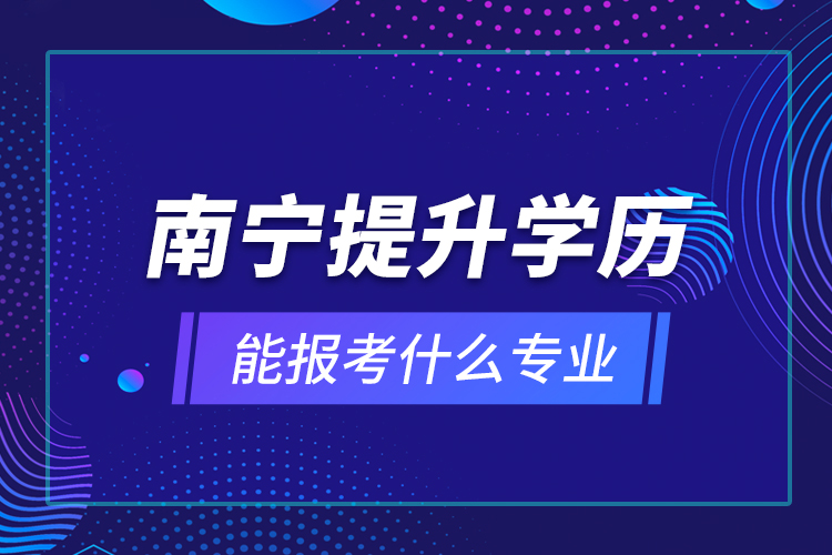 南寧提升學(xué)歷能報考什么專業(yè)？