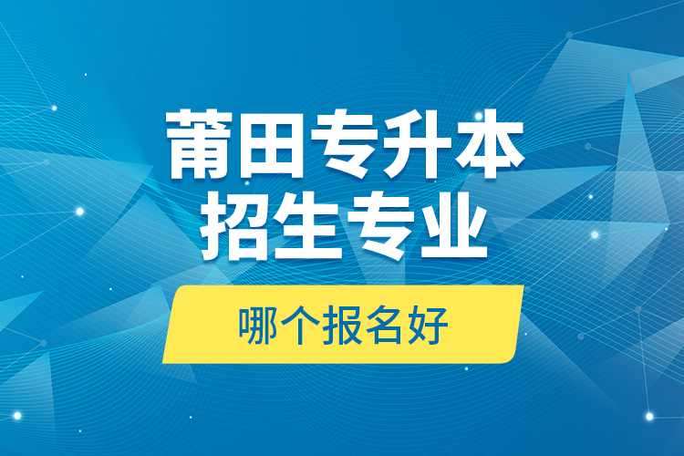 莆田專升本招生專業(yè)哪個報名好？