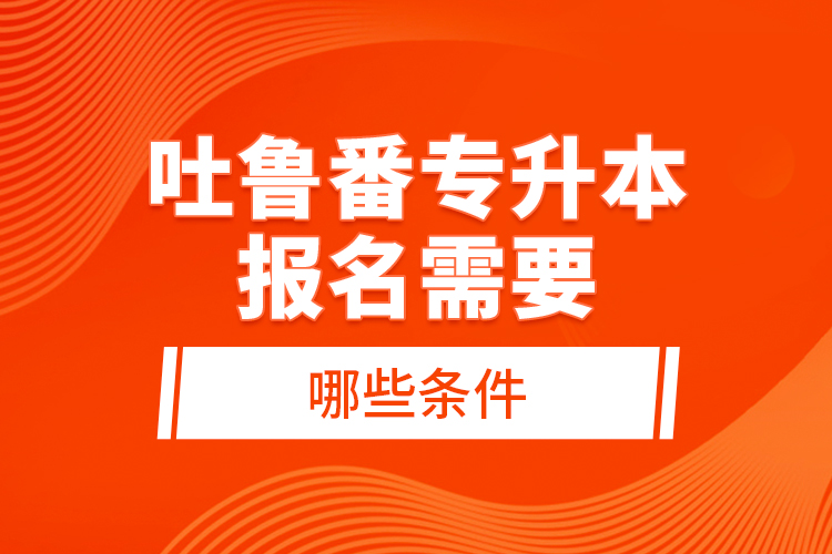 吐魯番專升本報名需要哪些條件？