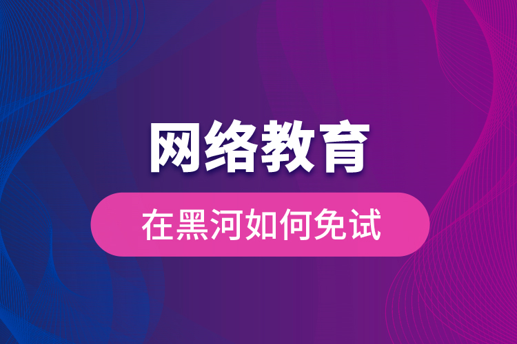 網(wǎng)絡教育在黑河如何免試？