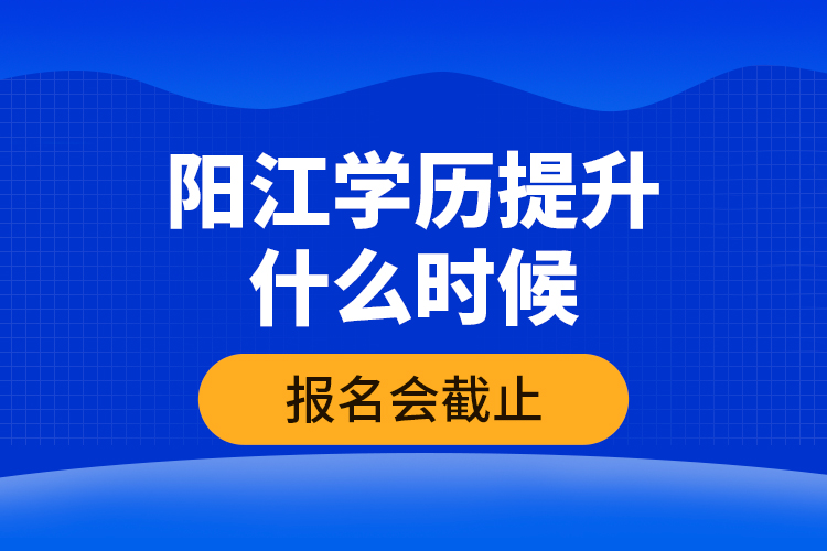 陽江學歷提升什么時候報名會截止？