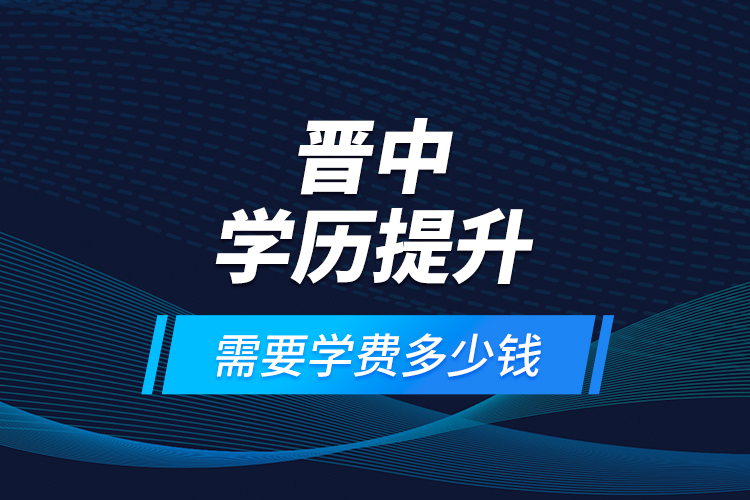 晉中學(xué)歷提升需要學(xué)費(fèi)多少錢？