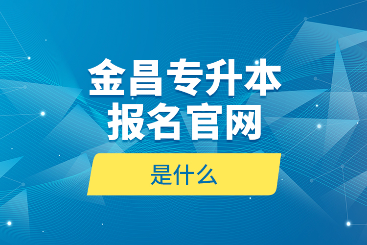 金昌專升本報名官網(wǎng)是什么？