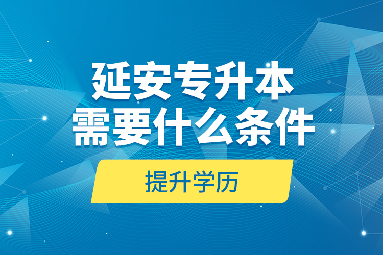 延安專升本需要什么條件提升學(xué)歷？